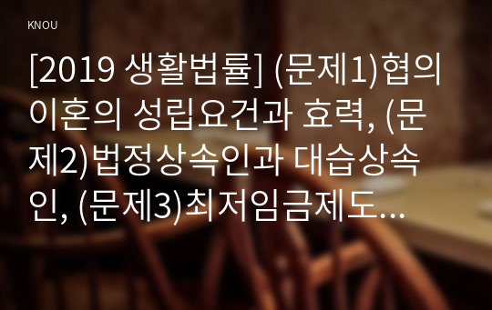 [2019 생활법률] (문제1)협의이혼의 성립요건과 효력, (문제2)법정상속인과 대습상속인, (문제3)최저임금제도와 주52시간제, (문제4)노령연금과 실업급여의 수급자와 수급요건 (문제5)근로자가 임금과 퇴직금을 받지 못한 경우 활용할 수 있는 기관과 사건처리방법