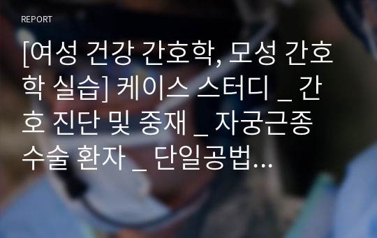 [여성 건강 간호학, 모성 간호학 실습] 케이스 스터디 _ 간호 진단 및 중재 _ 자궁근종 수술 환자 _ 단일공법 복강경하 자궁절제술, 난관난소절제술 간호과정