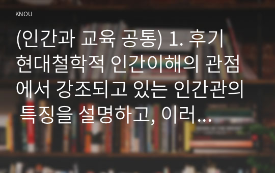 (인간과 교육 공통) 1. 후기 현대철학적 인간이해의 관점에서 강조되고 있는 인간관의 특징을 설명하고, 이러한 관점에서 종래의 과학적 인간관을 비판적으로 고찰하시오. (15점 만점)