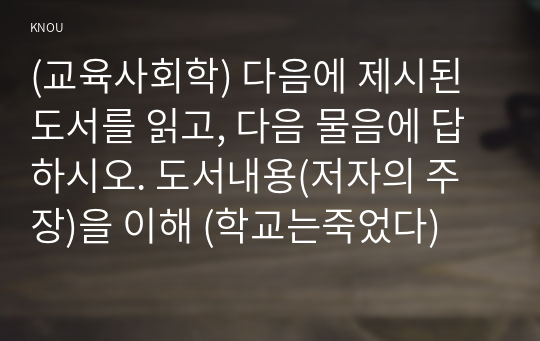 (교육사회학) 다음에 제시된 도서를 읽고, 다음 물음에 답하시오. 도서내용(저자의 주장)을 이해 (학교는죽었다)