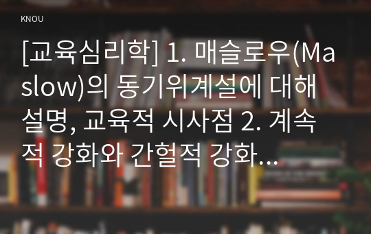 [교육심리학] 1. 매슬로우(Maslow)의 동기위계설에 대해 설명, 교육적 시사점 2. 계속적 강화와 간헐적 강화의 유용성, 네 가지 강화계획에 대해 실생활의 예