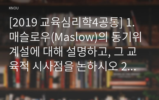 [2019 교육심리학4공통] 1. 매슬로우(Maslow)의 동기위계설에 대해 설명하고, 그 교육적 시사점을 논하시오 2. 계속적 강화와 간헐적 강화의 유용성을 들고, 네 가지 강화계획(reinforcement schedule)에 대해 실생활의 예를 제시하며 설명하시오.