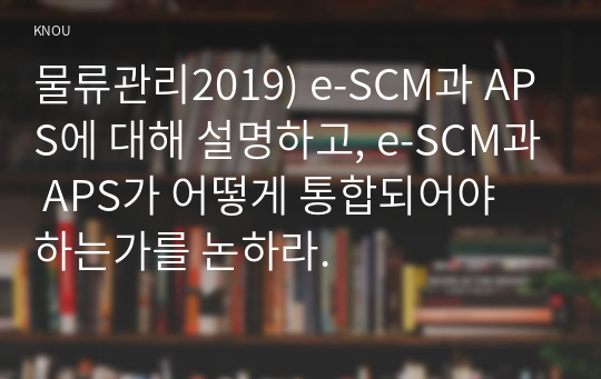 물류관리2019) e-SCM과 APS에 대해 설명하고, e-SCM과 APS가 어떻게 통합되어야 하는가를 논하라.