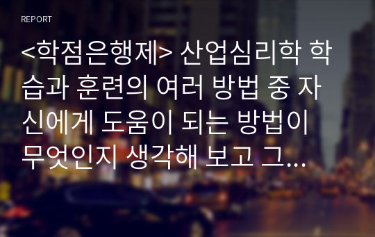 &lt;학점은행제&gt; 산업심리학 학습과 훈련의 여러 방법 중 자신에게 도움이 되는 방법이 무엇인지 생각해 보고 그 이유와 사례를 기술하시오.