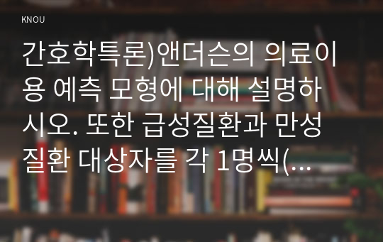 간호학특론)앤더슨의 의료이용 예측 모형에 대해 설명하시오. 또한 급성질환과 만성질환 대상자를 각 1명씩(총 2명) 선정하여 사례를 조사하고 앤더슨의 의료이용 예측 모형을 적용하여 비교분석한 후 자신의 견해를 포함하여 결론을 제시하시오