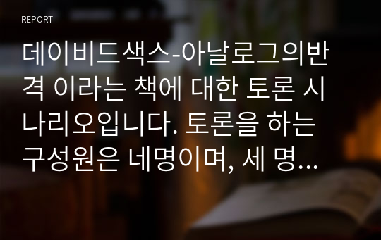 데이비드색스-아날로그의반격 이라는 책에 대한 토론 시나리오입니다. 토론을 하는 구성원은 네명이며, 세 명은 토론자, 한명은 사회를 맡았습니다. 4차산업혁명을 맞아 디지털이 범람하는 시대에 대항한 아날로그의 반격에 대해 세 가지 주제로 나누어 토론을 합니다.