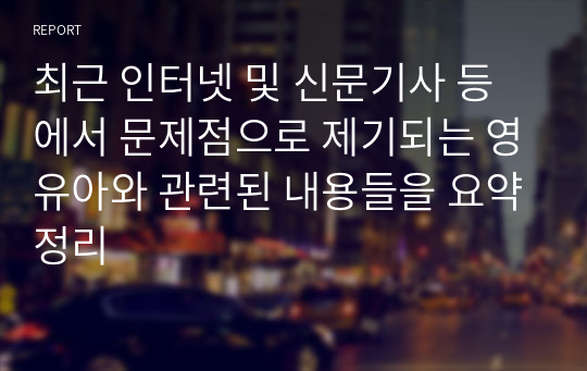 최근 인터넷 및 신문기사 등에서 문제점으로 제기되는 영유아와 관련된 내용들을 요약정리