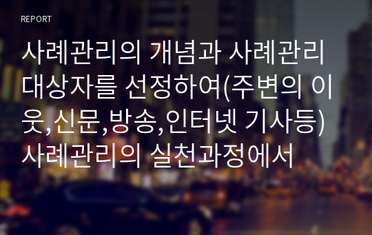 사례관리의 개념과 사례관리 대상자를 선정하여(주변의 이웃,신문,방송,인터넷 기사등) 사례관리의 실천과정에서