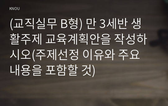 (교직실무 B형) 만 3세반 생활주제 교육계획안을 작성하시오(주제선정 이유와 주요 내용을 포함할 것)