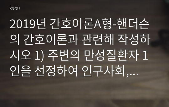 2019년 간호이론A형-핸더슨의 간호이론과 관련해 작성하시오 1) 주변의 만성질환자 1인을 선정하여 인구사회, 생활습관, 건강문제 특성을 기술하시오 2) 핸더슨의 14가지 기본간호행위를 적용하여 사정하시오. 3) 사정내용을 중심으로 간호계획을 작성하시오. 4) 이론적용에 따른 결론을 제시하시오.