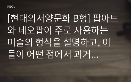 [현대의서양문화 B형] 팝아트와 네오팝이 주로 사용하는 미술의 형식을 설명하고, 이들이 어떤 점에서 과거 모더니즘과 차별성이 있는지를 각각의 사조가 출연한 시기의 사회적, 경제적 상황과 비교해서 기술하시오