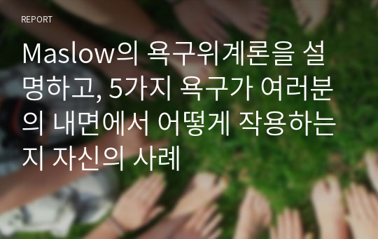 Maslow의 욕구위계론을 설명하고, 5가지 욕구가 여러분의 내면에서 어떻게 작용하는지 자신의 사례