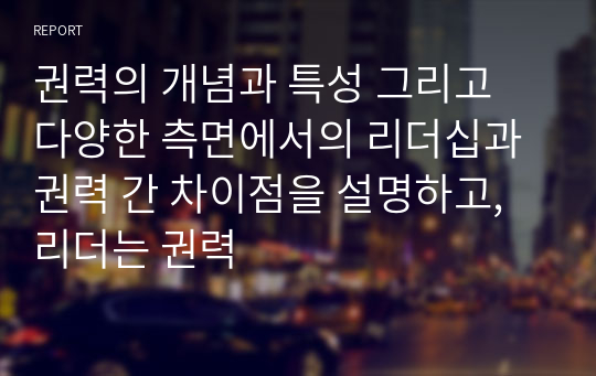 권력의 개념과 특성 그리고 다양한 측면에서의 리더십과 권력 간 차이점을 설명하고, 리더는 권력