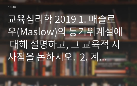 교육심리학 2019 1. 매슬로우(Maslow)의 동기위계설에 대해 설명하고, 그 교육적 시사점을 논하시오.  2. 계속적 강화와 간헐적 강화의 유용성을 들고, 네 가지 강화계획(reinforcement schedule)에 대해 실생활의 예를 제시하며 설명하시오.