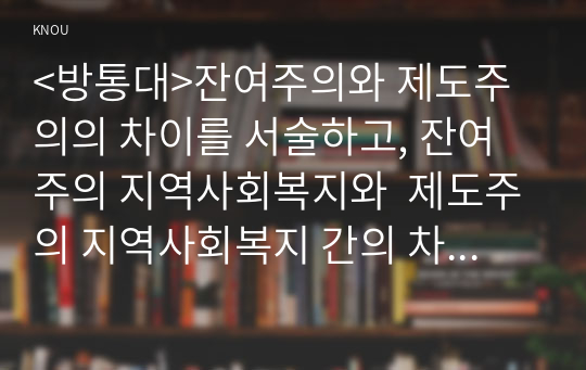 &lt;방통대&gt;잔여주의와 제도주의의 차이를 서술하고, 잔여주의 지역사회복지와  제도주의 지역사회복지 간의 차이를 설명하시오 또한 사례를 선택하여 문제해결방법을 제시하시오