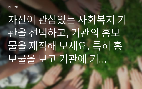 자신이 관심있는 사회복지 기관을 선택하고, 기관의 홍보물을 제작해 보세요. 특히 홍보물을 보고 기관에 기부를 할 수 있도록 제작하여 제출하시오.