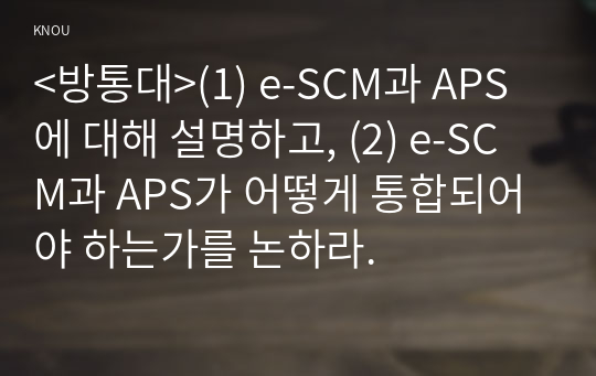 &lt;방통대&gt;(1) e-SCM과 APS에 대해 설명하고, (2) e-SCM과 APS가 어떻게 통합되어야 하는가를 논하라.