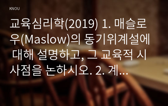 교육심리학(2019) 1. 매슬로우(Maslow)의 동기위계설에 대해 설명하고, 그 교육적 시사점을 논하시오. 2. 계속적 강화와 간헐적 강화의 유용성을 들고, 네 가지 강화계획(reinforcement schedule)에 대해 실생활의 예를 제시하며 설명하시오.