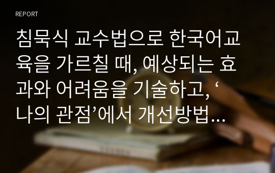 침묵식 교수법으로 한국어교육을 가르칠 때, 예상되는 효과와 어려움을 기술하고, ‘나의 관점’에서 개선방법을 제안하시오