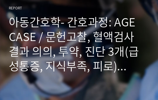 아동간호학- 간호과정: AGE CASE / 문헌고찰, 혈액검사결과 의의, 투약, 진단 3개(급성통증, 지식부족, 피로), 간호과정 3개 등 A+자료입니다~