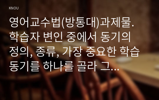 영어교수법(방통대)과제물. 학습자 변인 중에서 동기의 정의, 종류, 가장 중요한 학습동기를 하나를 골라 그 가치를 설명하고, 본인의 학습 환경을 사례를 들어 설명하시오.