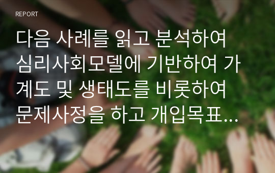 다음 사례를 읽고 분석하여 심리사회모델에 기반하여 가계도 및 생태도를 비롯하여 문제사정을 하고 개입목표, 개입계획