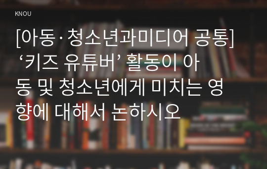 [아동·청소년과미디어 공통] ‘키즈 유튜버’ 활동이 아동 및 청소년에게 미치는 영향에 대해서 논하시오