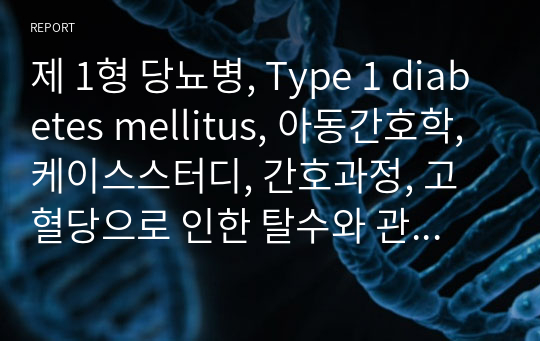 제 1형 당뇨병, Type 1 diabetes mellitus, 아동간호학, 케이스스터디, 간호과정, 고혈당으로 인한 탈수와 관련된 체액부족, 질병에 대한 자가 관리 부족과 관련된 불안정한 혈당 위험, 대사성 산증과 관련된 비효율적 호흡양상, 인슐린 투여와 관련된 지식부족, 높은 혈당수치와 관련된 불안