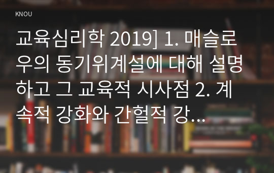 교육심리학 2019] 1. 매슬로우의 동기위계설에 대해 설명하고 그 교육적 시사점 2. 계속적 강화와 간헐적 강화의 유용성을 들고 네 가지 강화계획 실생활의 예 제시하며 설명