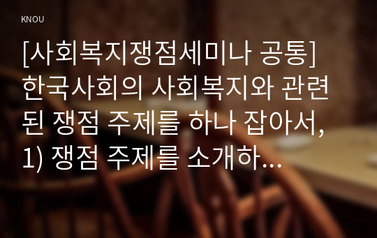 [사회복지쟁점세미나 공통] 한국사회의 사회복지와 관련된 쟁점 주제를 하나 잡아서, 1) 쟁점 주제를 소개하고, 2) 이 쟁점을 과제물의 주제로 삼은 동기, 이것이 사회복지의 쟁점인 이유, 쟁점의 내용, 쟁점의 분석 등을 적으시오. 3) 이 쟁점을 해결할 수 있는 방법과 이 쟁점이 한국의 사회복지에 주는 함의를 적으시오.