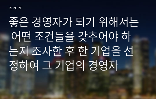 좋은 경영자가 되기 위해서는 어떤 조건들을 갖추어야 하는지 조사한 후 한 기업을 선정하여 그 기업의 경영자