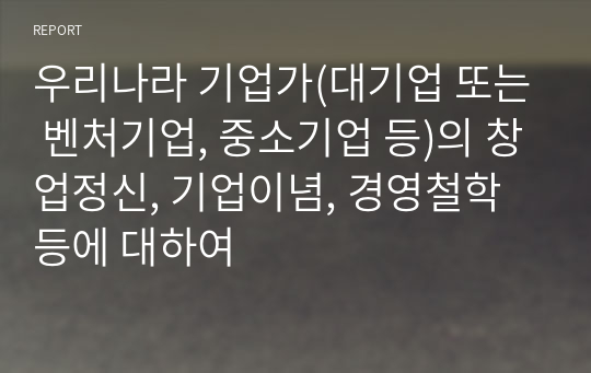 우리나라 기업가(대기업 또는 벤처기업, 중소기업 등)의 창업정신, 기업이념, 경영철학 등에 대하여