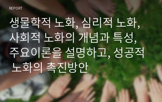 생물학적 노화, 심리적 노화, 사회적 노화의 개념과 특성, 주요이론을 설명하고, 성공적 노화의 촉진방안