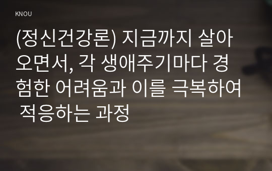 (정신건강론) 지금까지 살아오면서, 각 생애주기마다 경험한 어려움과 이를 극복하여 적응하는 과정