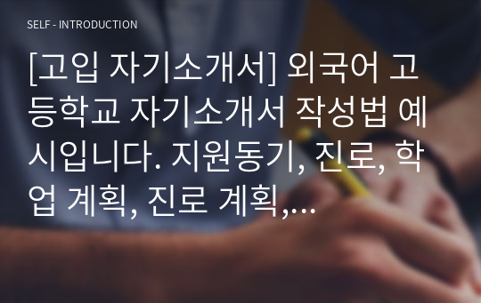 [고입 자기소개서] 외국어 고등학교 자기소개서 작성법 예시입니다. 지원동기, 진로, 학업 계획, 진로 계획, 자기주도학습, 학습 과정, 인성 영역으로 나누어 일목요연하게 정리했습니다. 외고 진학를 염두에 두신 분들이 보면 큰 도움이 될 것입니다.