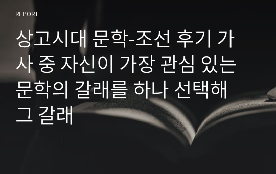 상고시대 문학-조선 후기 가사 중 자신이 가장 관심 있는 문학의 갈래를 하나 선택해 그 갈래