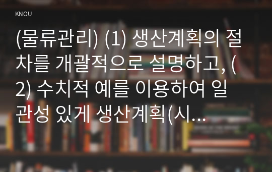 (물류관리) (1) 생산계획의 절차를 개괄적으로 설명하고, (2) 수치적 예를 이용하여 일관성 있게 생산계획(시설능력계획~자재소요계획)을 수립해 보시오 .