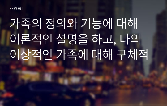 가족의 정의와 기능에 대해 이론적인 설명을 하고, 나의 이상적인 가족에 대해 구체적