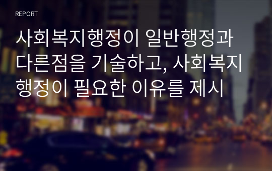 사회복지행정이 일반행정과 다른점을 기술하고, 사회복지행정이 필요한 이유를 제시