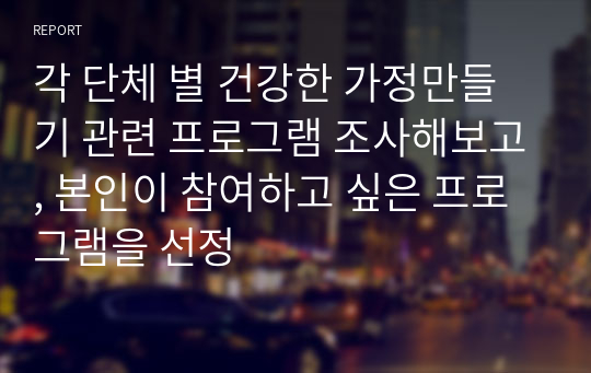 각 단체 별 건강한 가정만들기 관련 프로그램 조사해보고, 본인이 참여하고 싶은 프로그램을 선정