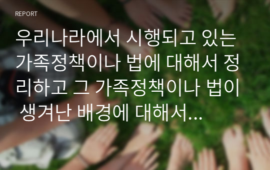 우리나라에서 시행되고 있는 가족정책이나 법에 대해서 정리하고 그 가족정책이나 법이 생겨난 배경에 대해서 설명하시오.