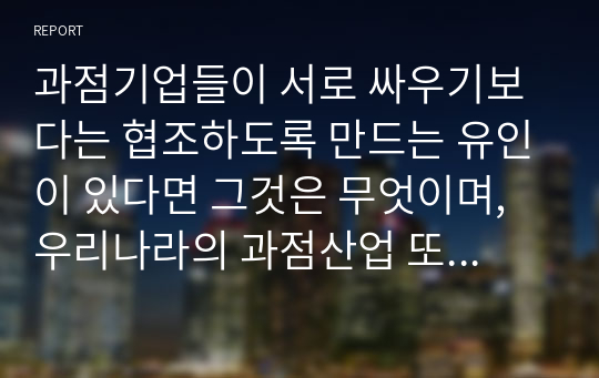 과점기업들이 서로 싸우기보다는 협조하도록 만드는 유인이 있다면 그것은 무엇이며, 우리나라의 과점산업 또는 과점시장의 사례를 제시하시오.