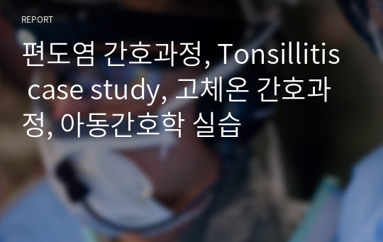 편도염 간호과정, Tonsillitis case study, 고체온 간호과정, 아동간호학 실습