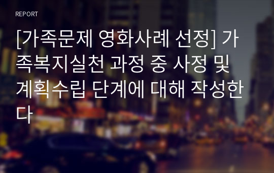 [가족문제 영화사례 선정] 가족복지실천 과정 중 사정 및 계획수립 단계에 대해 작성한다