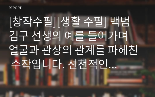 [창작수필][생활 수필] 백범 김구 선생의 예를 들어가며 얼굴과 관상의 관계를 파헤친 수작입니다. 선천적인 얼굴은 어쩔 수 없지만, 나이가 들어가며 후천적으로 만들어지는 얼굴은 전적으로 본인의 책임이란 내용입니다. 독자 여러분을 깊은 공감의 세계로 안내할 것입니다.