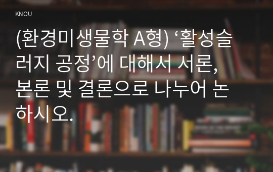 (환경미생물학 A형) ‘활성슬러지 공정’에 대해서 서론, 본론 및 결론으로 나누어 논하시오.