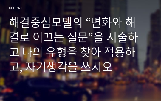 해결중심모델의 “변화와 해결로 이끄는 질문”을 서술하고 나의 유형을 찾아 적용하고, 자기생각을 쓰시오