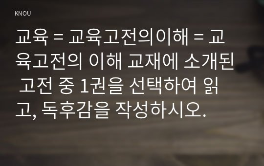 교육 = 교육고전의이해 = 교육고전의 이해 교재에 소개된 고전 중 1권을 선택하여 읽고, 독후감을 작성하시오.