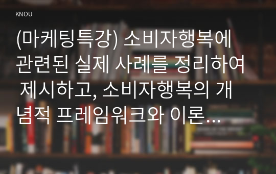 (마케팅특강) 소비자행복에 관련된 실제 사례를 정리하여 제시하고, 소비자행복의 개념적 프레임워크와 이론을 적용하여 행복의 유형 및 심리적 기제를 분석하여 마케팅 시사점을 도출하시오