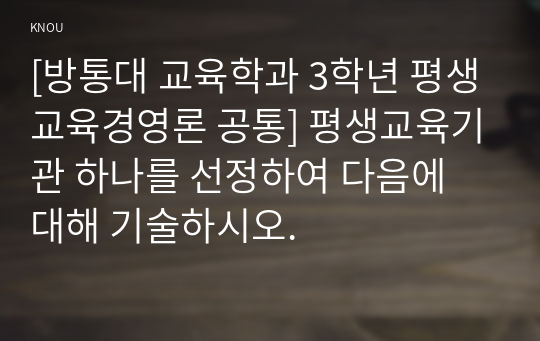 [방통대 교육학과 3학년 평생교육경영론 공통] 평생교육기관 하나를 선정하여 다음에 대해 기술하시오.